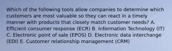 Which of the following tools allow companies to determine which customers are most valuable so they can react in a timely manner with products that closely match customer​ needs? A. Efficient consumer response​ (ECR) B. Information Technology​ (IT) C. Electronic point of sale​ (EPOS) D. Electronic data interchange​ (EDI) E. Customer relationship management​ (CRM)