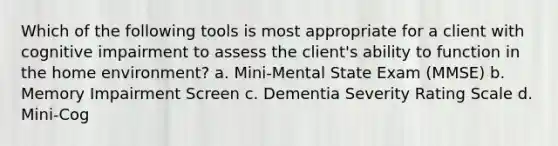 Which of the following tools is most appropriate for a client with cognitive impairment to assess the client's ability to function in the home environment? a. Mini-Mental State Exam (MMSE) b. Memory Impairment Screen c. Dementia Severity Rating Scale d. Mini-Cog