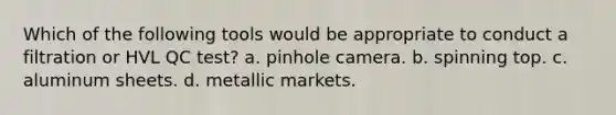 Which of the following tools would be appropriate to conduct a filtration or HVL QC test? a. pinhole camera. b. spinning top. c. aluminum sheets. d. metallic markets.