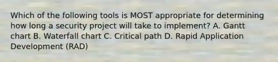 Which of the following tools is MOST appropriate for determining how long a security project will take to implement? A. Gantt chart B. Waterfall chart C. Critical path D. Rapid Application Development (RAD)