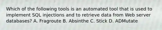 Which of the following tools is an automated tool that is used to implement SQL injections and to retrieve data from Web server databases? A. Fragroute B. Absinthe C. Stick D. ADMutate