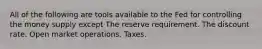 All of the following are tools available to the Fed for controlling the money supply except The reserve requirement. The discount rate. Open market operations. Taxes.