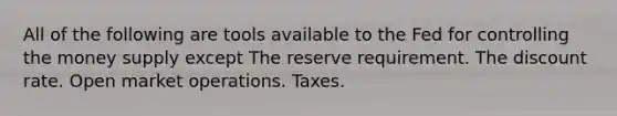 All of the following are tools available to the Fed for controlling the money supply except The reserve requirement. The discount rate. Open market operations. Taxes.