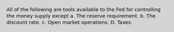 All of the following are tools available to the Fed for controlling the money supply except a. The reserve requirement. b. The discount rate. c. Open market operations. D. Taxes.