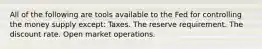 All of the following are tools available to the Fed for controlling the money supply except: Taxes. The reserve requirement. The discount rate. Open market operations.