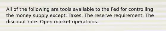 All of the following are tools available to the Fed for controlling the money supply except: Taxes. The reserve requirement. The discount rate. Open market operations.