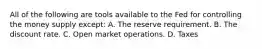 All of the following are tools available to the Fed for controlling the money supply except: A. The reserve requirement. B. The discount rate. C. Open market operations. D. Taxes