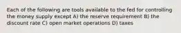 Each of the following are tools available to the fed for controlling the money supply except A) the reserve requirement B) the discount rate C) open market operations D) taxes