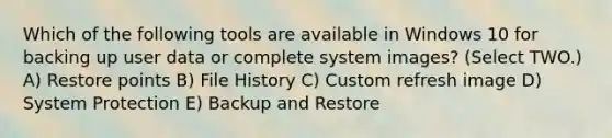 Which of the following tools are available in Windows 10 for backing up user data or complete system images? (Select TWO.) A) Restore points B) File History C) Custom refresh image D) System Protection E) Backup and Restore