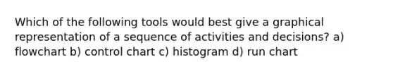 Which of the following tools would best give a graphical representation of a sequence of activities and decisions? a) flowchart b) control chart c) histogram d) run chart