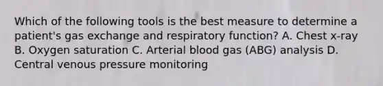 Which of the following tools is the best measure to determine a patient's gas exchange and respiratory function? A. Chest x-ray B. Oxygen saturation C. Arterial blood gas (ABG) analysis D. Central venous pressure monitoring