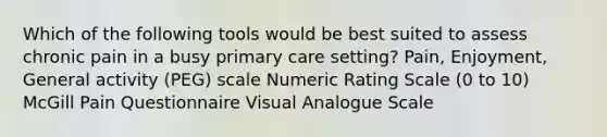 Which of the following tools would be best suited to assess chronic pain in a busy primary care setting? Pain, Enjoyment, General activity (PEG) scale Numeric Rating Scale (0 to 10) McGill Pain Questionnaire Visual Analogue Scale