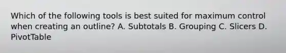 Which of the following tools is best suited for maximum control when creating an outline? A. Subtotals B. Grouping C. Slicers D. PivotTable