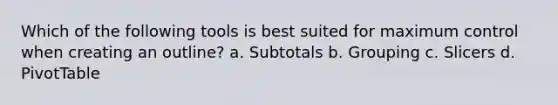 Which of the following tools is best suited for maximum control when creating an outline? a. Subtotals b. Grouping c. Slicers d. PivotTable