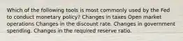 Which of the following tools is most commonly used by the Fed to conduct monetary policy? Changes in taxes Open market operations Changes in the discount rate. Changes in government spending. Changes in the required reserve ratio.