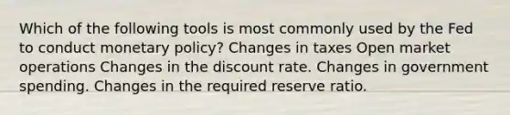 Which of the following tools is most commonly used by the Fed to conduct monetary policy? Changes in taxes Open market operations Changes in the discount rate. Changes in government spending. Changes in the required reserve ratio.