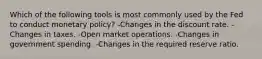 Which of the following tools is most commonly used by the Fed to conduct monetary policy? -Changes in the discount rate. -Changes in taxes. -Open market operations. -Changes in government spending. -Changes in the required reserve ratio.