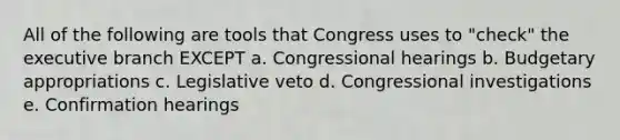 All of the following are tools that Congress uses to "check" the executive branch EXCEPT a. Congressional hearings b. Budgetary appropriations c. Legislative veto d. Congressional investigations e. Confirmation hearings