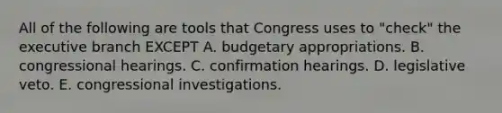 All of the following are tools that Congress uses to "check" the executive branch EXCEPT A. budgetary appropriations. B. congressional hearings. C. confirmation hearings. D. legislative veto. E. congressional investigations.