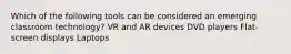 Which of the following tools can be considered an emerging classroom technology? VR and AR devices DVD players Flat-screen displays Laptops