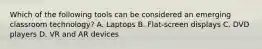 Which of the following tools can be considered an emerging classroom technology? A. Laptops B. Flat-screen displays C. DVD players D. VR and AR devices