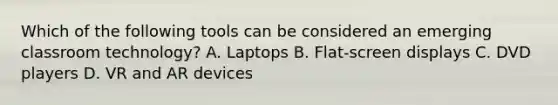 Which of the following tools can be considered an emerging classroom technology? A. Laptops B. Flat-screen displays C. DVD players D. VR and AR devices