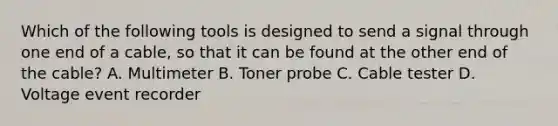 Which of the following tools is designed to send a signal through one end of a cable, so that it can be found at the other end of the cable? A. Multimeter B. Toner probe C. Cable tester D. Voltage event recorder