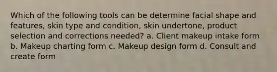 Which of the following tools can be determine facial shape and features, skin type and condition, skin undertone, product selection and corrections needed? a. Client makeup intake form b. Makeup charting form c. Makeup design form d. Consult and create form