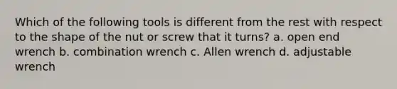 Which of the following tools is different from the rest with respect to the shape of the nut or screw that it turns? a. open end wrench b. combination wrench c. Allen wrench d. adjustable wrench