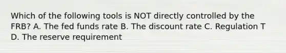 Which of the following tools is NOT directly controlled by the FRB? A. The fed funds rate B. The discount rate C. Regulation T D. The reserve requirement