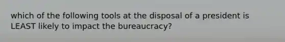 which of the following tools at the disposal of a president is LEAST likely to impact the bureaucracy?