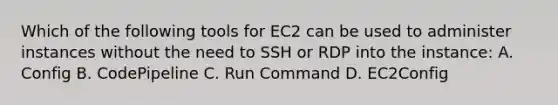 Which of the following tools for EC2 can be used to administer instances without the need to SSH or RDP into the instance: A. Config B. CodePipeline C. Run Command D. EC2Config