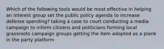 Which of the following tools would be most effective in helping an interest group set the public policy agenda to increase defense spending? taking a case to court conducting a media campaign to inform citizens and politicians forming local grassroots campaign groups getting the item adopted as a plank in the party platform