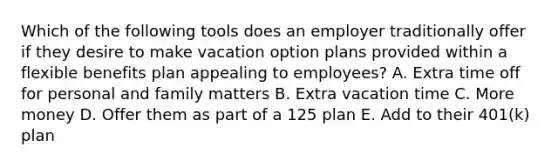 Which of the following tools does an employer traditionally offer if they desire to make vacation option plans provided within a flexible benefits plan appealing to employees? A. Extra time off for personal and family matters B. Extra vacation time C. More money D. Offer them as part of a 125 plan E. Add to their 401(k) plan