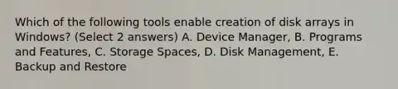 Which of the following tools enable creation of disk arrays in Windows? (Select 2 answers) A. Device Manager, B. Programs and Features, C. Storage Spaces, D. Disk Management, E. Backup and Restore