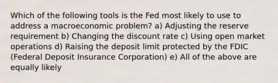 Which of the following tools is the Fed most likely to use to address a macroeconomic problem? a) Adjusting the reserve requirement b) Changing the discount rate c) Using open market operations d) Raising the deposit limit protected by the FDIC (Federal Deposit Insurance Corporation) e) All of the above are equally likely