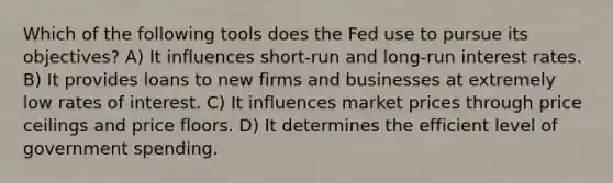 Which of the following tools does the Fed use to pursue its objectives? A) It influences short-run and long-run interest rates. B) It provides loans to new firms and businesses at extremely low rates of interest. C) It influences market prices through price ceilings and price floors. D) It determines the efficient level of government spending.