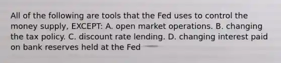 All of the following are tools that the Fed uses to control the money supply, EXCEPT: A. open market operations. B. changing the tax policy. C. discount rate lending. D. changing interest paid on bank reserves held at the Fed