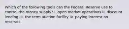 Which of the following tools can the Federal Reserve use to control the money supply? I. open market operations II. discount lending III. the term auction facility IV. paying interest on reserves