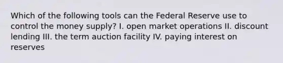 Which of the following tools can the Federal Reserve use to control the money supply? I. open market operations II. discount lending III. the term auction facility IV. paying interest on reserves