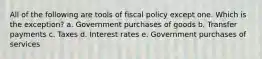 All of the following are tools of fiscal policy except one. Which is the exception? a. ​Government purchases of goods b. ​Transfer payments c. ​Taxes d. ​Interest rates e. ​Government purchases of services