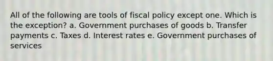 All of the following are tools of <a href='https://www.questionai.com/knowledge/kPTgdbKdvz-fiscal-policy' class='anchor-knowledge'>fiscal policy</a> except one. Which is the exception? a. ​Government purchases of goods b. ​Transfer payments c. ​Taxes d. ​Interest rates e. ​Government purchases of services