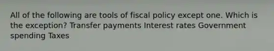 All of the following are tools of fiscal policy except one. Which is the exception? Transfer payments Interest rates Government spending Taxes