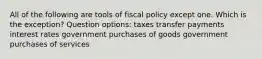 All of the following are tools of fiscal policy except one. Which is the exception? Question options: taxes transfer payments interest rates government purchases of goods government purchases of services