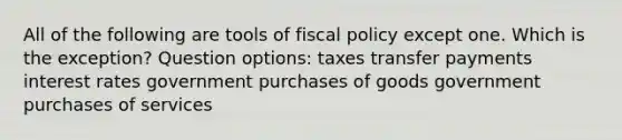 All of the following are tools of fiscal policy except one. Which is the exception? Question options: taxes transfer payments interest rates government purchases of goods government purchases of services