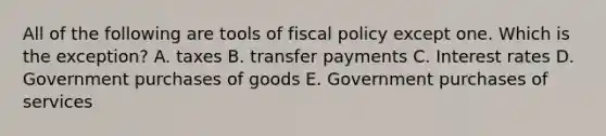 All of the following are tools of fiscal policy except one. Which is the exception? A. taxes B. transfer payments C. Interest rates D. Government purchases of goods E. Government purchases of services