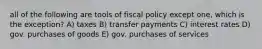 all of the following are tools of fiscal policy except one, which is the exception? A) taxes B) transfer payments C) interest rates D) gov. purchases of goods E) gov. purchases of services