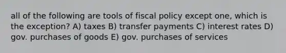 all of the following are tools of fiscal policy except one, which is the exception? A) taxes B) transfer payments C) interest rates D) gov. purchases of goods E) gov. purchases of services