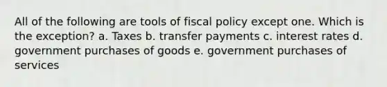 All of the following are tools of fiscal policy except one. Which is the exception? a. Taxes b. transfer payments c. interest rates d. government purchases of goods e. government purchases of services