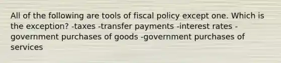 All of the following are tools of <a href='https://www.questionai.com/knowledge/kPTgdbKdvz-fiscal-policy' class='anchor-knowledge'>fiscal policy</a> except one. Which is the exception? -taxes -transfer payments -interest rates -government purchases of goods -government purchases of services